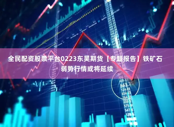 全民配资股票平台0223东吴期货【专题报告】铁矿石  弱势行情或将延续