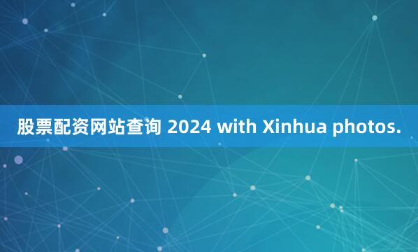 股票配资网站查询 2024 with Xinhua photos.