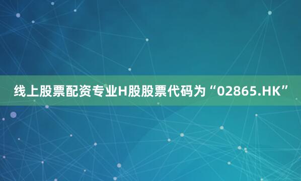 线上股票配资专业H股股票代码为“02865.HK”