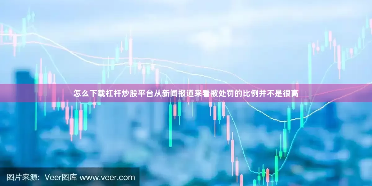怎么下载杠杆炒股平台从新闻报道来看被处罚的比例并不是很高