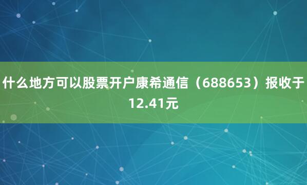 什么地方可以股票开户康希通信（688653）报收于12.41元