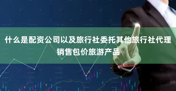 什么是配资公司以及旅行社委托其他旅行社代理销售包价旅游产品