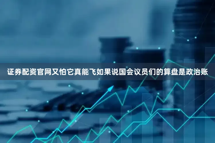 证券配资官网又怕它真能飞如果说国会议员们的算盘是政治账