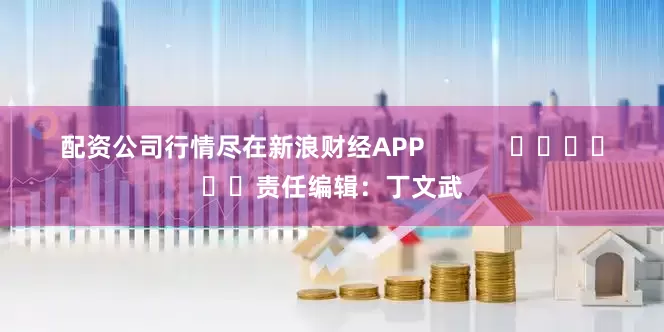 配资公司行情尽在新浪财经APP            						责任编辑：丁文武
