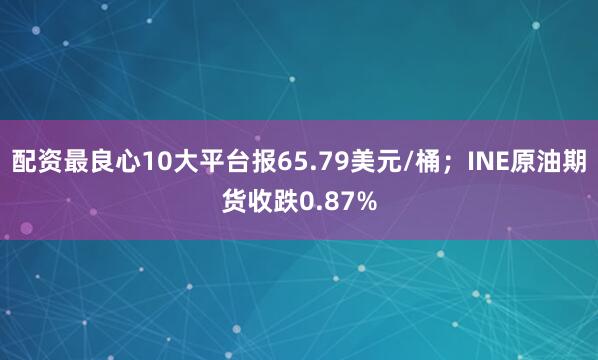 配资最良心10大平台报65.79美元/桶；INE原油期货收跌0.87%