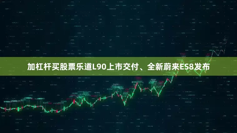 加杠杆买股票乐道L90上市交付、全新蔚来ES8发布