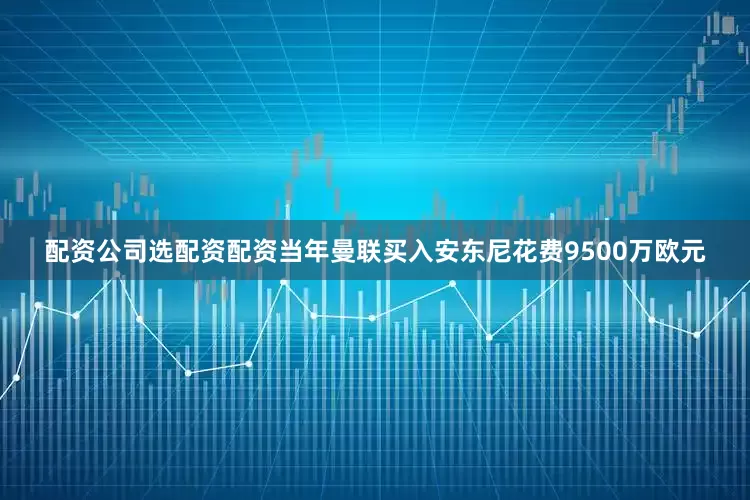 配资公司选配资配资当年曼联买入安东尼花费9500万欧元
