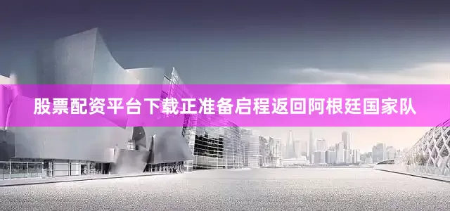 股票配资平台下载正准备启程返回阿根廷国家队