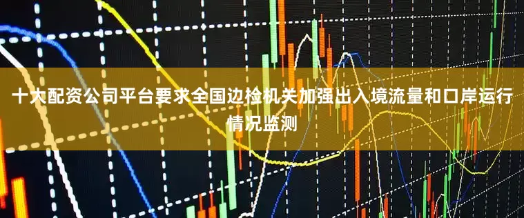 十大配资公司平台要求全国边检机关加强出入境流量和口岸运行情况监测