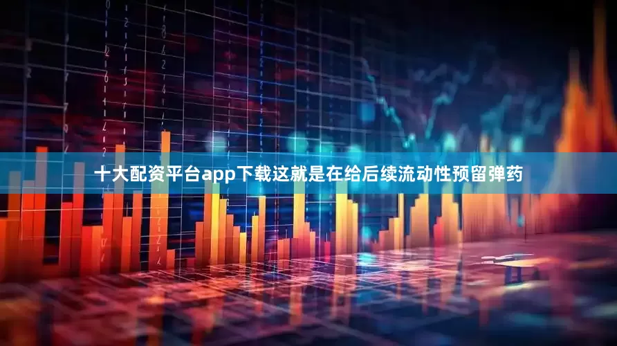 十大配资平台app下载这就是在给后续流动性预留弹药
