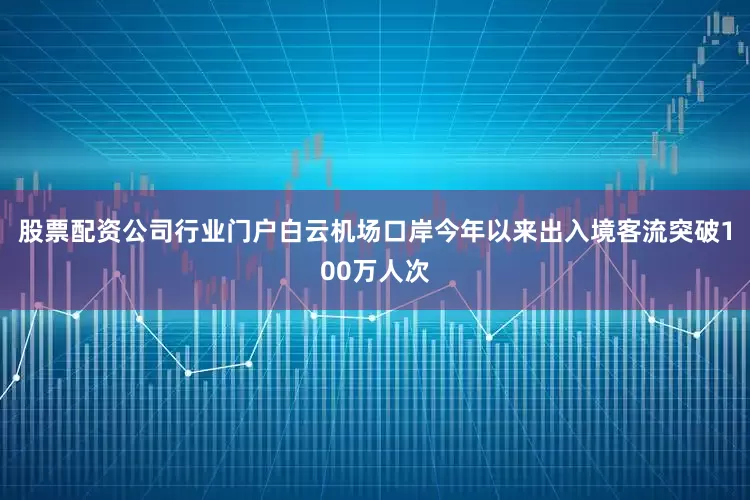 股票配资公司行业门户白云机场口岸今年以来出入境客流突破100万人次